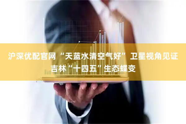 沪深优配官网 “天蓝水清空气好” 卫星视角见证吉林“十四五”生态蝶变