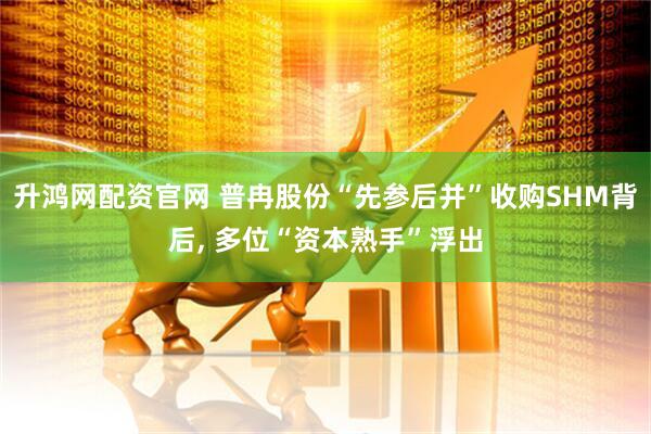 升鸿网配资官网 普冉股份“先参后并”收购SHM背后, 多位“资本熟手”浮出