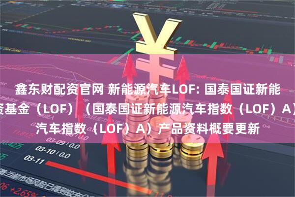 鑫东财配资官网 新能源汽车LOF: 国泰国证新能源汽车指数证券投资基金（LOF）（国泰国证新能源汽车指数（LOF）A）产品资料概要更新