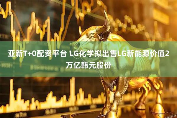 亚新T+0配资平台 LG化学拟出售LG新能源价值2万亿韩元股份