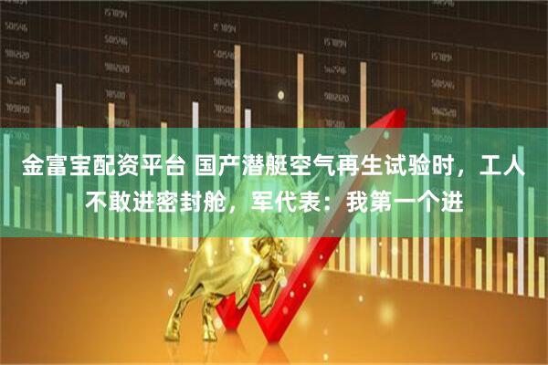 金富宝配资平台 国产潜艇空气再生试验时，工人不敢进密封舱，军代表：我第一个进