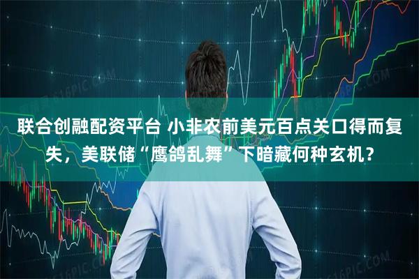 联合创融配资平台 小非农前美元百点关口得而复失，美联储“鹰鸽乱舞”下暗藏何种玄机？