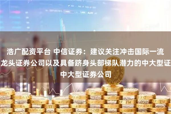 浩广配资平台 中信证券：建议关注冲击国际一流投行的龙头证券公司以及具备跻身头部梯队潜力的中大型证券公司