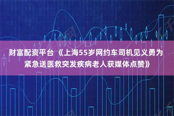 财富配资平台 《上海55岁网约车司机见义勇为 紧急送医救突发疾病老人获媒体点赞》