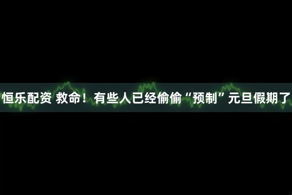恒乐配资 救命！有些人已经偷偷“预制”元旦假期了