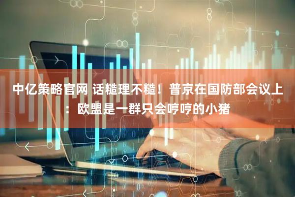 中亿策略官网 话糙理不糙！普京在国防部会议上：欧盟是一群只会哼哼的小猪