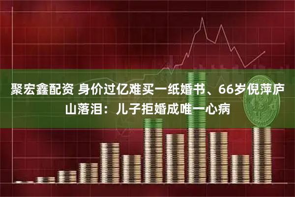 聚宏鑫配资 身价过亿难买一纸婚书、66岁倪萍庐山落泪：儿子拒婚成唯一心病