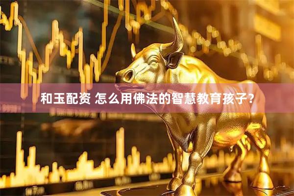 和玉配资 怎么用佛法的智慧教育孩子？