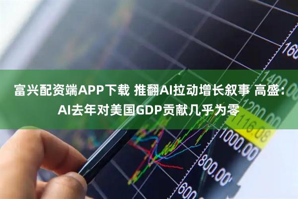 富兴配资端APP下载 推翻AI拉动增长叙事 高盛：AI去年对美国GDP贡献几乎为零