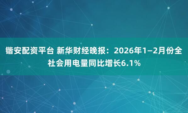 锴安配资平台 新华财经晚报：2026年1—2月份全社会用电量同比增长6.1%