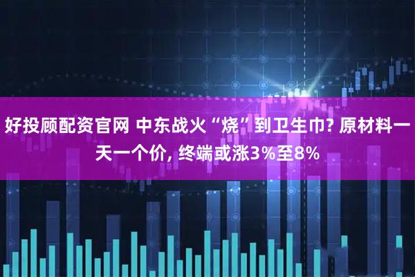 好投顾配资官网 中东战火“烧”到卫生巾? 原材料一天一个价, 终端或涨3%至8%