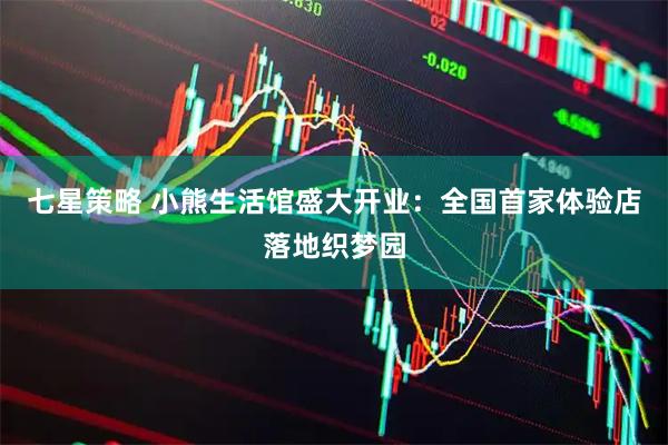 七星策略 小熊生活馆盛大开业：全国首家体验店落地织梦园