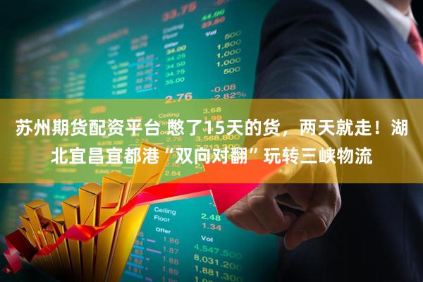 苏州期货配资平台 憋了15天的货，两天就走！湖北宜昌宜都港“双向对翻”玩转三峡物流