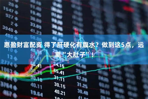 惠盈财富配资 得了肝硬化有腹水？做到这5点，远离“大肚子”！