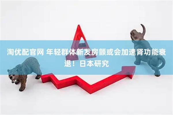 淘优配官网 年轻群体新发房颤或会加速肾功能衰退！日本研究