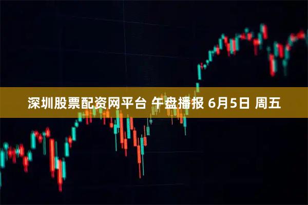 深圳股票配资网平台 午盘播报 6月5日 周五