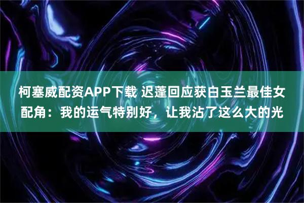 柯塞威配资APP下载 迟蓬回应获白玉兰最佳女配角：我的运气特别好，让我沾了这么大的光