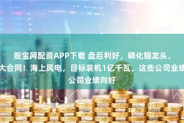 股宝网配资APP下载 盘后利好，磷化铟龙头，签重大合同！海上风电，目标装机1亿千瓦，这些公司业绩向好